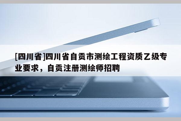 [四川省]四川省自贡市测绘工程资质乙级专业要求，自贡注册测绘师招聘