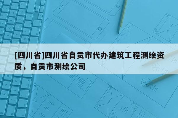 [四川省]四川省自贡市代办建筑工程测绘资质，自贡市测绘公司