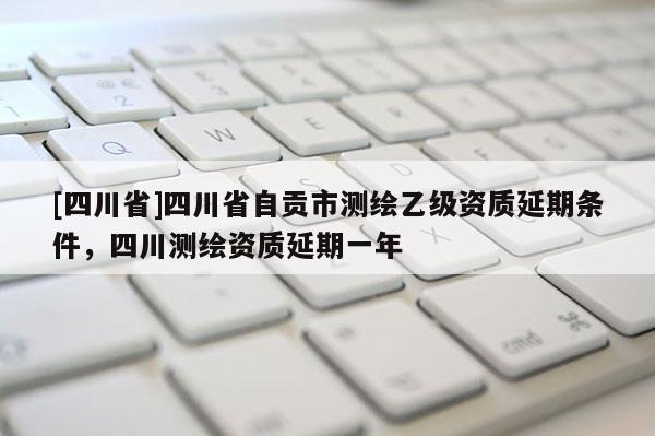 [四川省]四川省自贡市测绘乙级资质延期条件，四川测绘资质延期一年