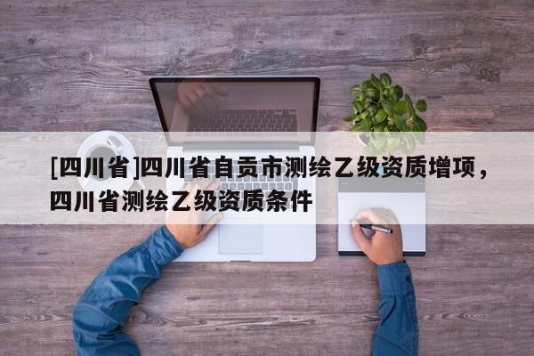 [四川省]四川省自贡市测绘乙级资质增项，四川省测绘乙级资质条件