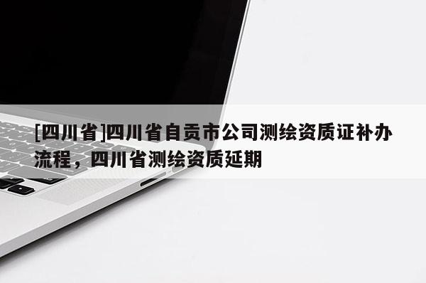 [四川省]四川省自贡市公司测绘资质证补办流程，四川省测绘资质延期