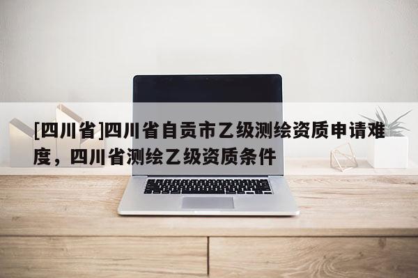[四川省]四川省自贡市乙级测绘资质申请难度，四川省测绘乙级资质条件