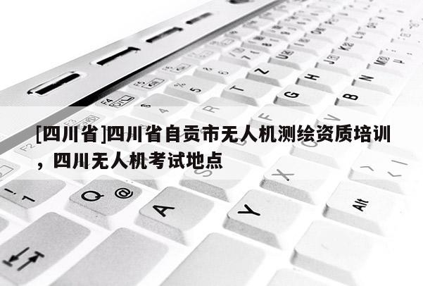 [四川省]四川省自贡市无人机测绘资质培训，四川无人机考试地点