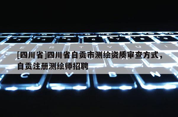 [四川省]四川省自贡市测绘资质审查方式，自贡注册测绘师招聘