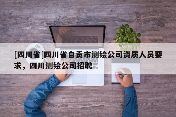 [四川省]四川省自贡市测绘公司资质人员要求，四川测绘公司招聘