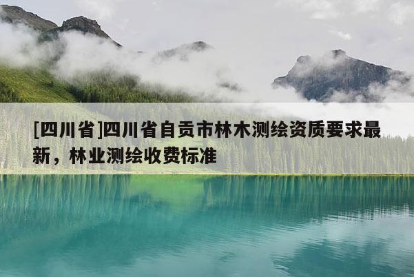 [四川省]四川省自贡市林木测绘资质要求最新，林业测绘收费标准