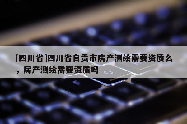 [四川省]四川省自贡市房产测绘需要资质么，房产测绘需要资质吗
