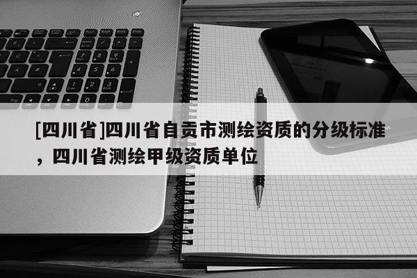 [四川省]四川省自贡市测绘资质的分级标准，四川省测绘甲级资质单位