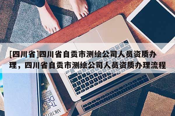 [四川省]四川省自贡市测绘公司人员资质办理，四川省自贡市测绘公司人员资质办理流程