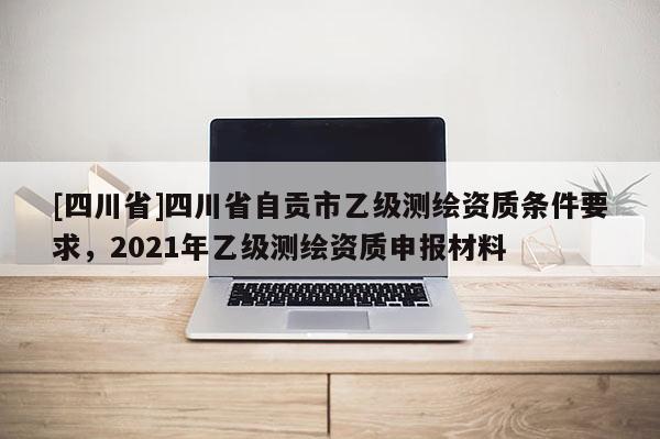 [四川省]四川省自贡市乙级测绘资质条件要求，2021年乙级测绘资质申报材料