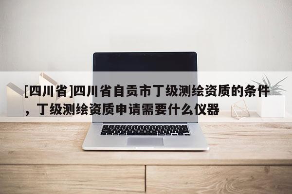 [四川省]四川省自贡市丁级测绘资质的条件，丁级测绘资质申请需要什么仪器