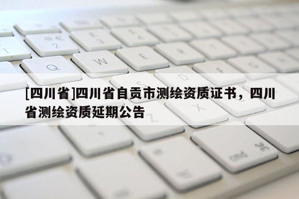 [四川省]四川省自贡市测绘资质证书，四川省测绘资质延期公告