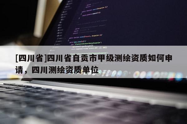 [四川省]四川省自贡市甲级测绘资质如何申请，四川测绘资质单位