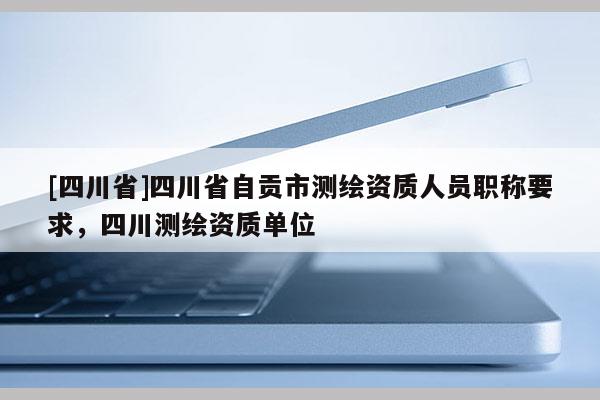 [四川省]四川省自贡市测绘资质人员职称要求，四川测绘资质单位