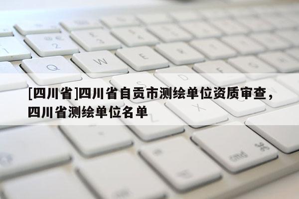 [四川省]四川省自贡市测绘单位资质审查，四川省测绘单位名单
