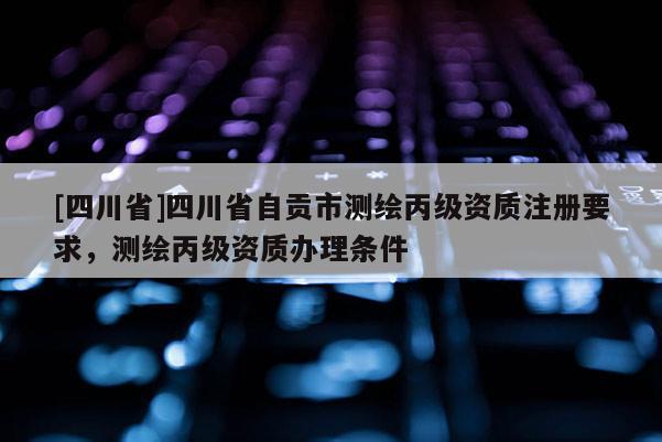[四川省]四川省自贡市测绘丙级资质注册要求，测绘丙级资质办理条件