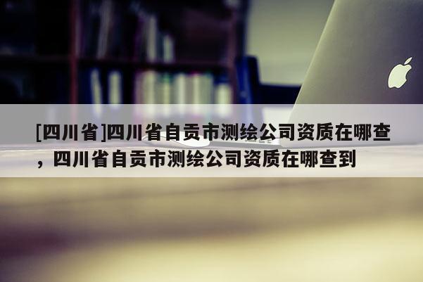 [四川省]四川省自贡市测绘公司资质在哪查，四川省自贡市测绘公司资质在哪查到