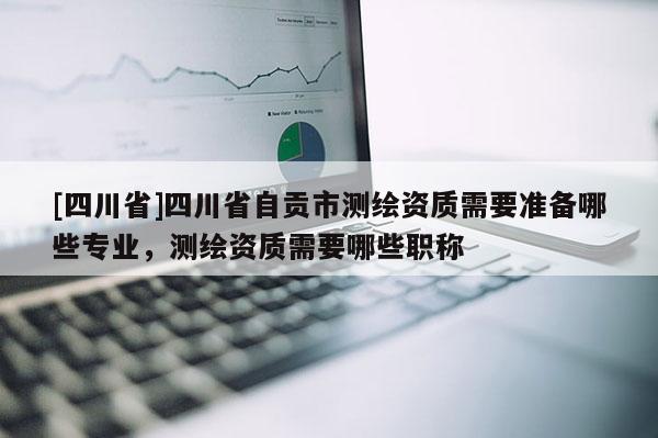 [四川省]四川省自贡市测绘资质需要准备哪些专业，测绘资质需要哪些职称