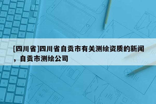 [四川省]四川省自贡市有关测绘资质的新闻，自贡市测绘公司