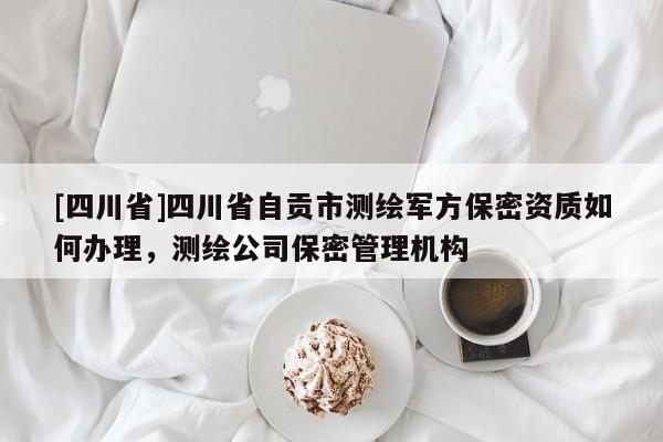 [四川省]四川省自贡市测绘军方保密资质如何办理，测绘公司保密管理机构