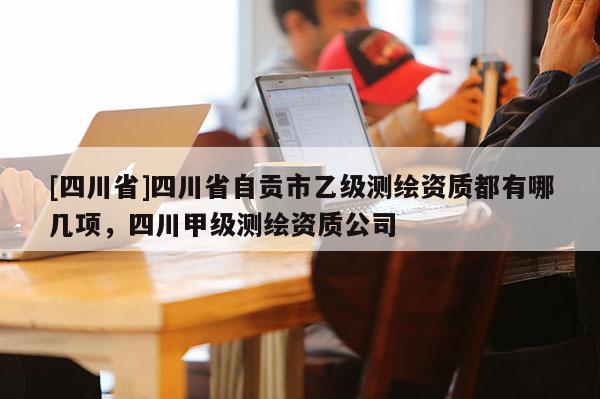 [四川省]四川省自贡市乙级测绘资质都有哪几项，四川甲级测绘资质公司