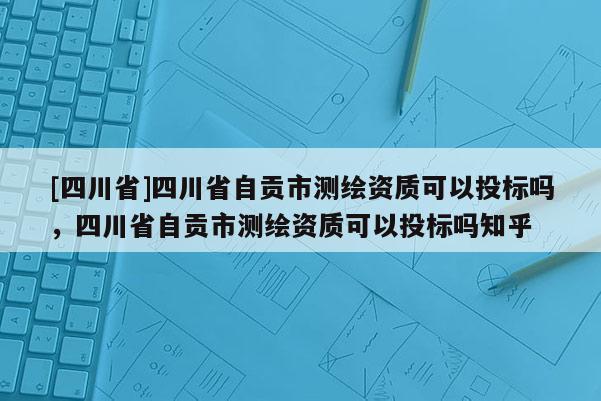 [四川省]四川省自贡市测绘资质可以投标吗，四川省自贡市测绘资质可以投标吗知乎