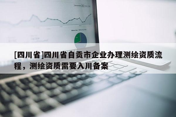 [四川省]四川省自贡市企业办理测绘资质流程，测绘资质需要入川备案