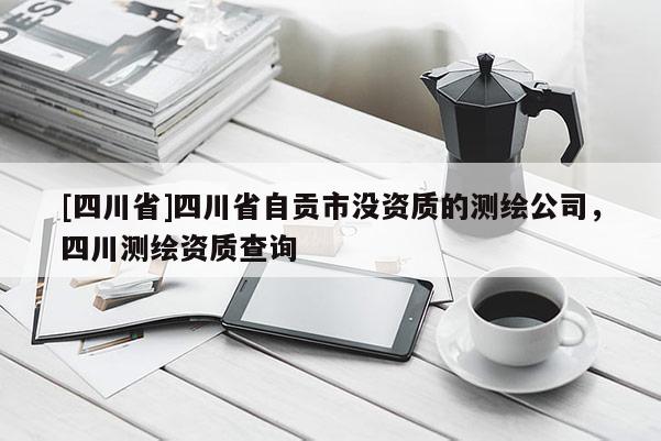 [四川省]四川省自贡市没资质的测绘公司，四川测绘资质查询