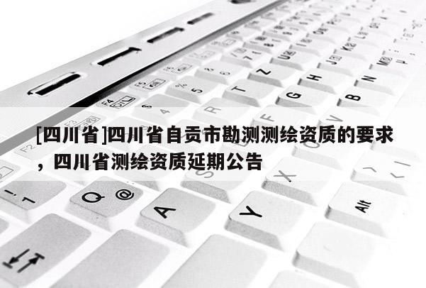 [四川省]四川省自贡市勘测测绘资质的要求，四川省测绘资质延期公告