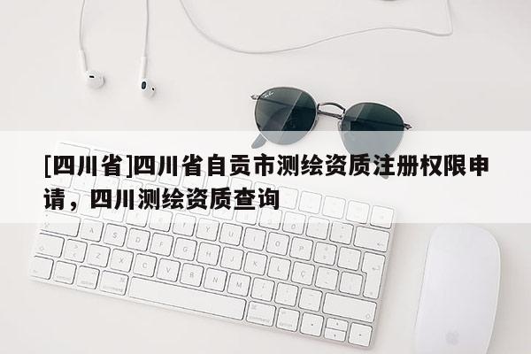 [四川省]四川省自贡市测绘资质注册权限申请，四川测绘资质查询