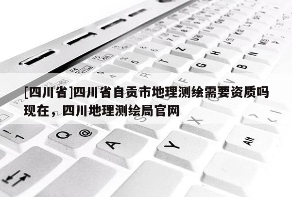[四川省]四川省自贡市地理测绘需要资质吗现在，四川地理测绘局官网