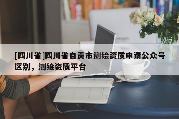 [四川省]四川省自贡市测绘资质申请公众号区别，测绘资质平台