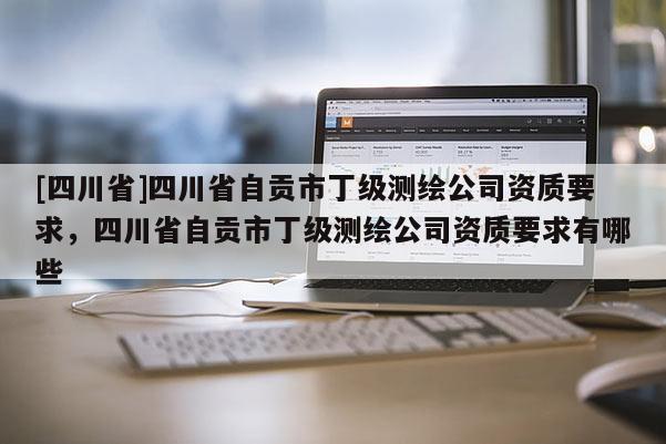 [四川省]四川省自贡市丁级测绘公司资质要求，四川省自贡市丁级测绘公司资质要求有哪些