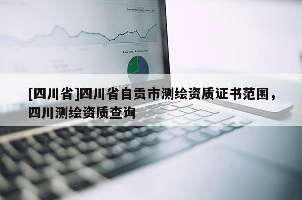 [四川省]四川省自贡市测绘资质证书范围，四川测绘资质查询