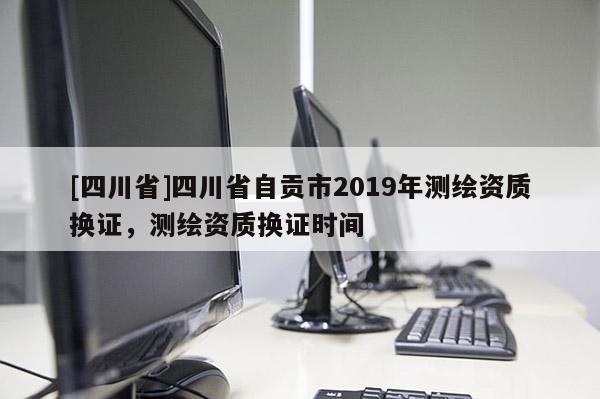 [四川省]四川省自贡市2019年测绘资质换证，测绘资质换证时间