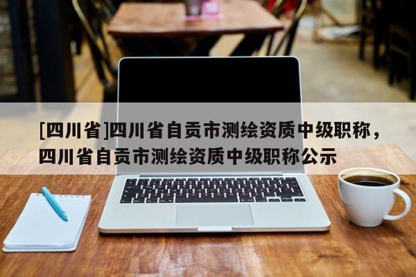 [四川省]四川省自贡市测绘资质中级职称，四川省自贡市测绘资质中级职称公示