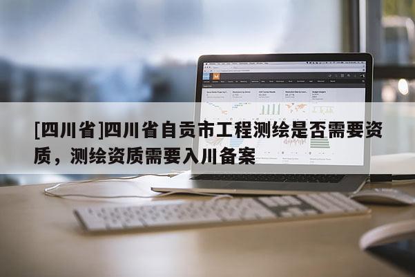 [四川省]四川省自贡市工程测绘是否需要资质，测绘资质需要入川备案