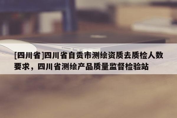 [四川省]四川省自贡市测绘资质去质检人数要求，四川省测绘产品质量监督检验站