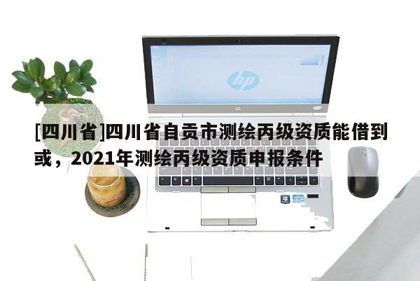 [四川省]四川省自贡市测绘丙级资质能借到或，2021年测绘丙级资质申报条件