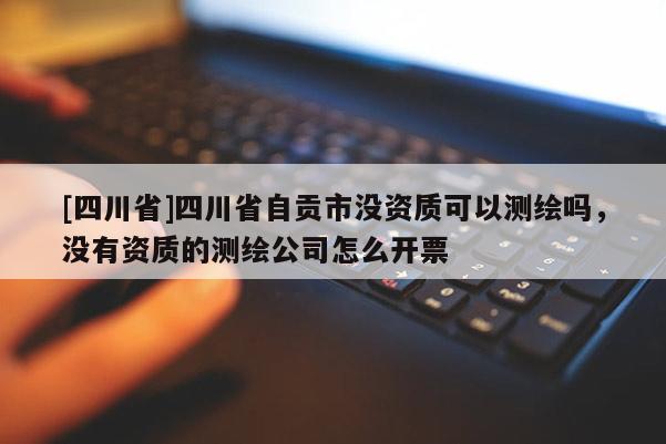 [四川省]四川省自贡市没资质可以测绘吗，没有资质的测绘公司怎么开票