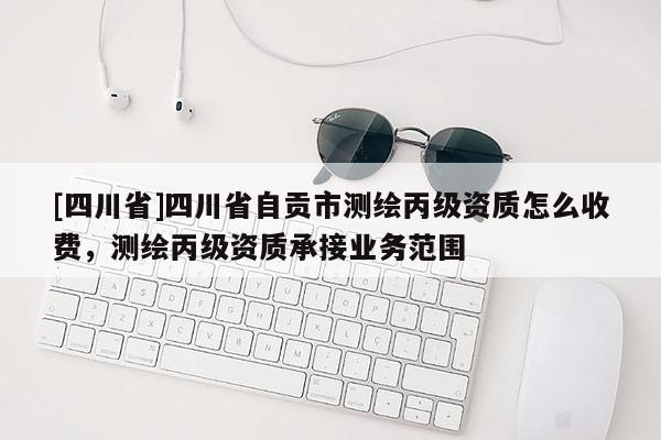 [四川省]四川省自贡市测绘丙级资质怎么收费，测绘丙级资质承接业务范围