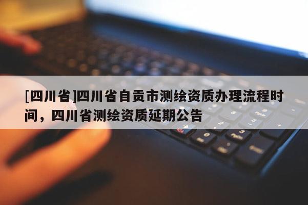 [四川省]四川省自贡市测绘资质办理流程时间，四川省测绘资质延期公告