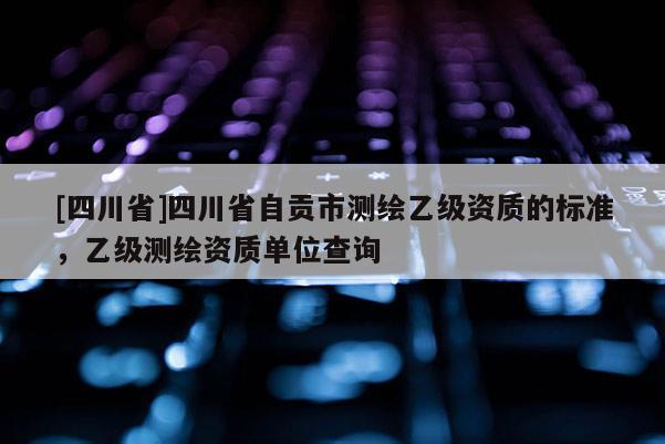 [四川省]四川省自贡市测绘乙级资质的标准，乙级测绘资质单位查询