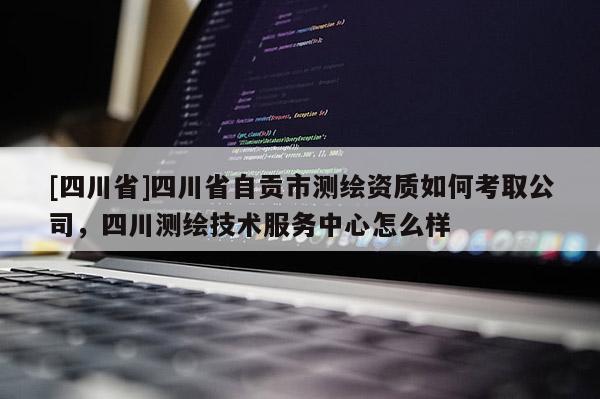 [四川省]四川省自贡市测绘资质如何考取公司，四川测绘技术服务中心怎么样