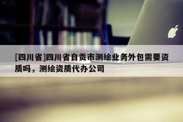 [四川省]四川省自贡市测绘业务外包需要资质吗，测绘资质代办公司