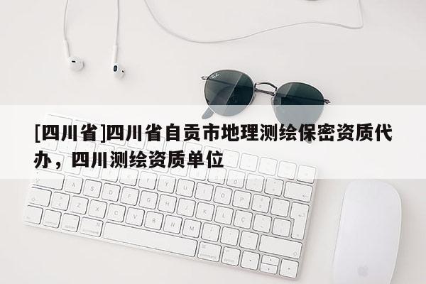 [四川省]四川省自贡市地理测绘保密资质代办，四川测绘资质单位