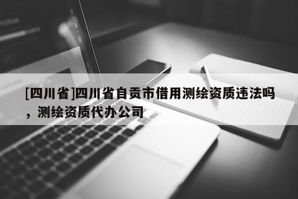[四川省]四川省自贡市借用测绘资质违法吗，测绘资质代办公司