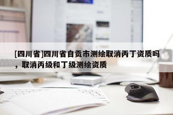 [四川省]四川省自贡市测绘取消丙丁资质吗，取消丙级和丁级测绘资质