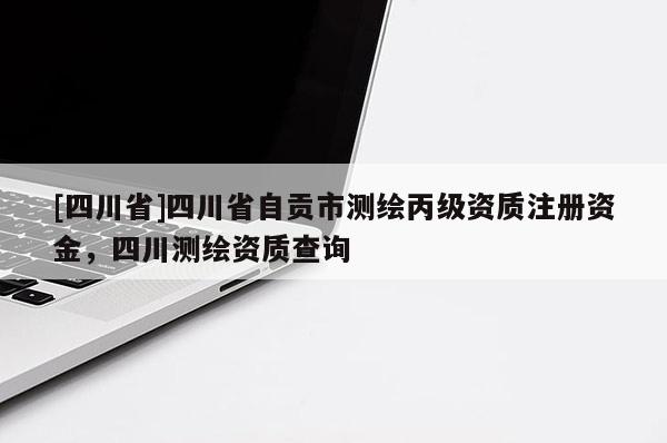 [四川省]四川省自贡市测绘丙级资质注册资金，四川测绘资质查询