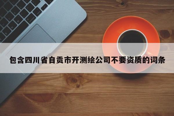 包含四川省自贡市开测绘公司不要资质的词条